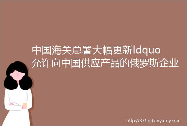 中国海关总署大幅更新ldquo允许向中国供应产品的俄罗斯企业名单rdquo