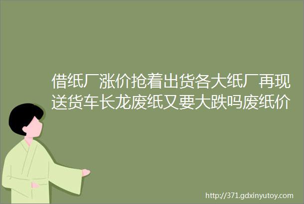 借纸厂涨价抢着出货各大纸厂再现送货车长龙废纸又要大跌吗废纸价格缘何暴涨暴跌业内收储量供求关系导致