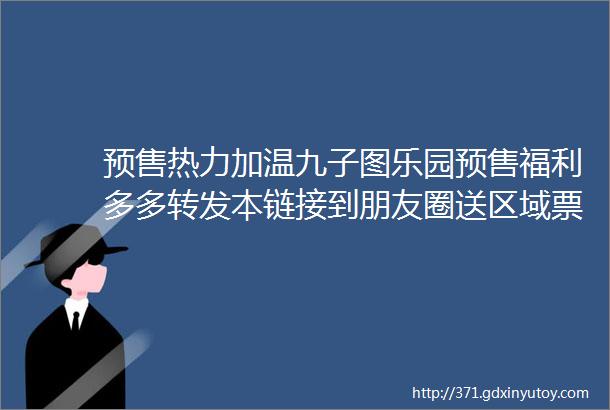 预售热力加温九子图乐园预售福利多多转发本链接到朋友圈送区域票快来给你的快乐充值吧