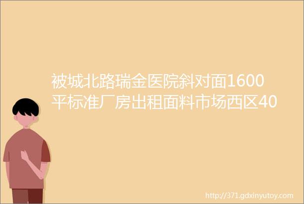 被城北路瑞金医院斜对面1600平标准厂房出租面料市场西区400平吉房出售大量招聘二手信息附4月18日最新中介信息