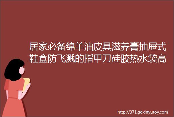 居家必备绵羊油皮具滋养膏抽屉式鞋盒防飞溅的指甲刀硅胶热水袋高精度耳温枪粘尘滚筒等